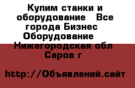 Купим станки и оборудование - Все города Бизнес » Оборудование   . Нижегородская обл.,Саров г.